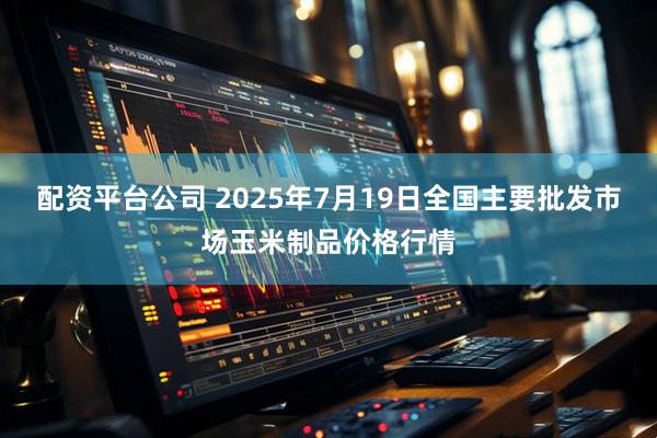 配资平台公司 2025年7月19日全国主要批发市场玉米制品价格行情