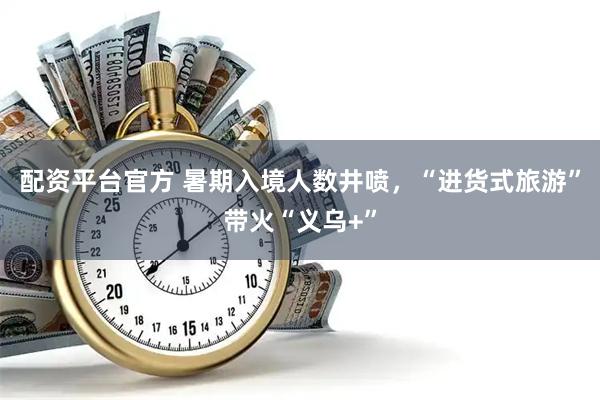 配资平台官方 暑期入境人数井喷，“进货式旅游”带火“义乌+”