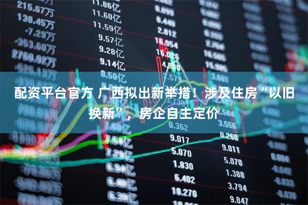 配资平台官方 广西拟出新举措！涉及住房“以旧换新”，房企自主定价