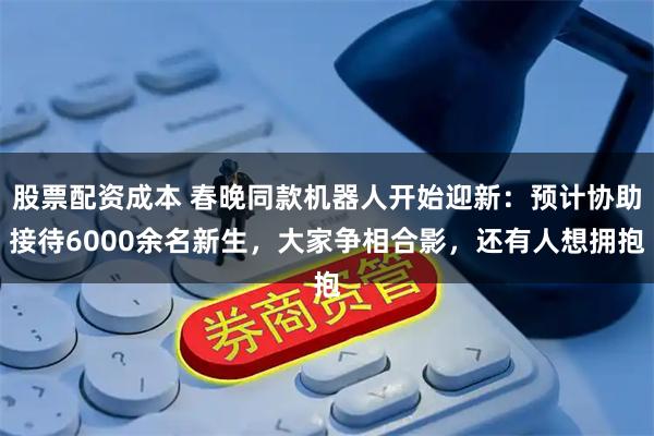 股票配资成本 春晚同款机器人开始迎新：预计协助接待6000余名新生，大家争相合影，还有人想拥抱