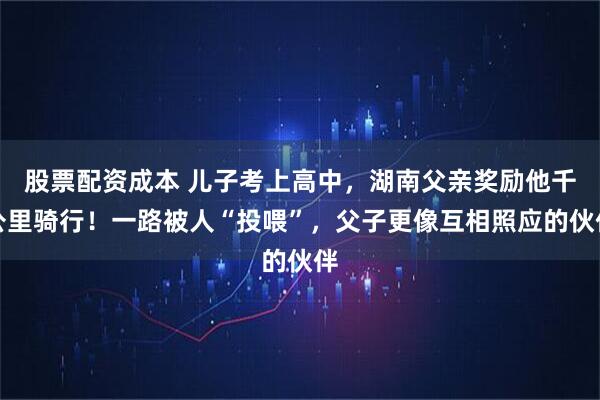 股票配资成本 儿子考上高中，湖南父亲奖励他千公里骑行！一路被人“投喂”，父子更像互相照应的伙伴