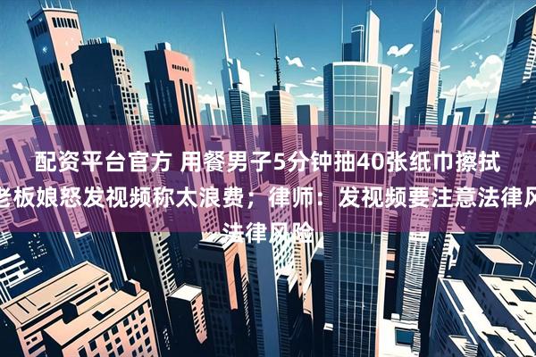配资平台官方 用餐男子5分钟抽40张纸巾擦拭，老板娘怒发视频称太浪费；律师：发视频要注意法律风险