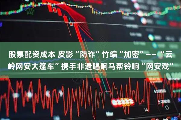 股票配资成本 皮影“防诈”竹编“加密”—— “云岭网安大篷车”携手非遗唱响马帮铃响“网安戏”
