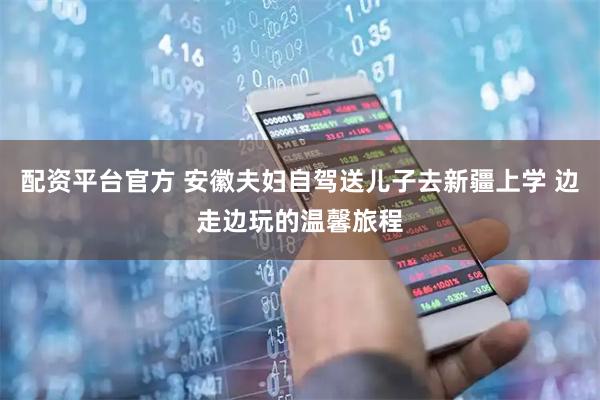 配资平台官方 安徽夫妇自驾送儿子去新疆上学 边走边玩的温馨旅程