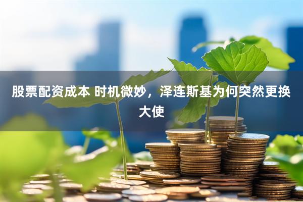 股票配资成本 时机微妙，泽连斯基为何突然更换大使
