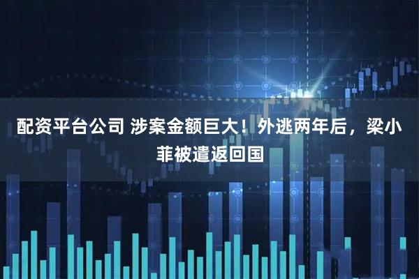 配资平台公司 涉案金额巨大！外逃两年后，梁小菲被遣返回国