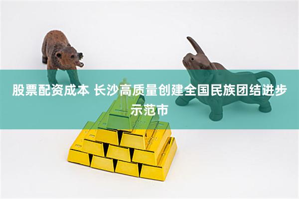 股票配资成本 长沙高质量创建全国民族团结进步示范市