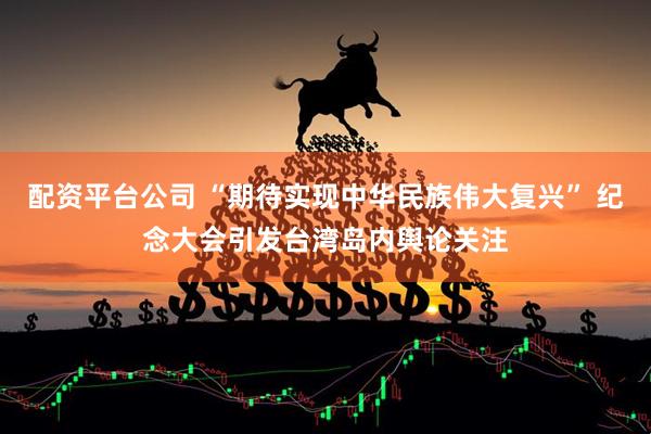 配资平台公司 “期待实现中华民族伟大复兴” 纪念大会引发台湾岛内舆论关注