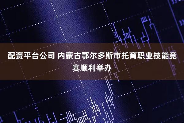 配资平台公司 内蒙古鄂尔多斯市托育职业技能竞赛顺利举办