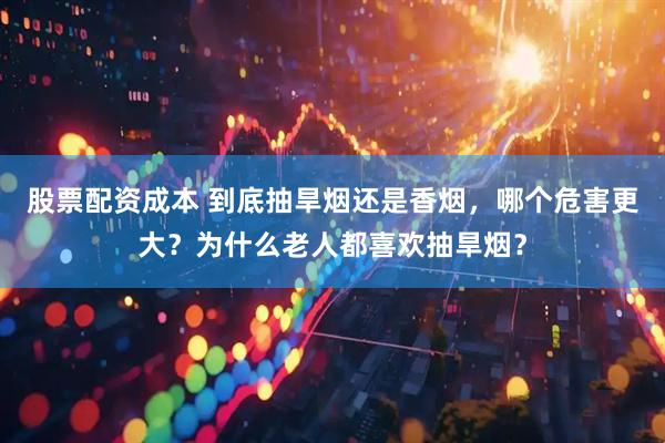 股票配资成本 到底抽旱烟还是香烟，哪个危害更大？为什么老人都喜欢抽旱烟？