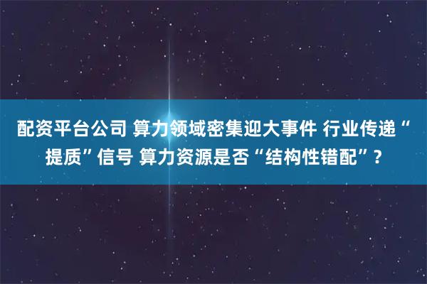 配资平台公司 算力领域密集迎大事件 行业传递“提质”信号 算力资源是否“结构性错配”？