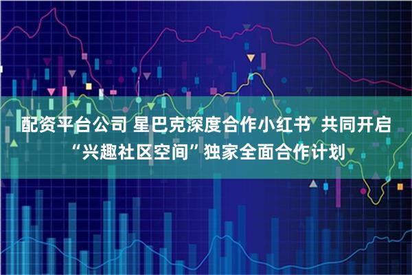 配资平台公司 星巴克深度合作小红书  共同开启“兴趣社区空间”独家全面合作计划