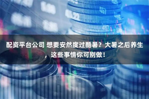 配资平台公司 想要安然度过酷暑？大暑之后养生，这些事情你可别做！