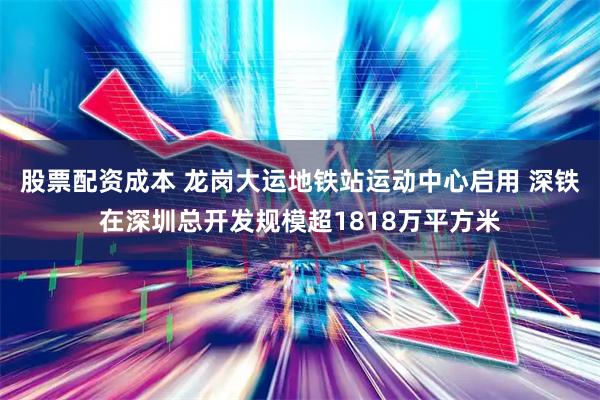 股票配资成本 龙岗大运地铁站运动中心启用 深铁在深圳总开发规模超1818万平方米