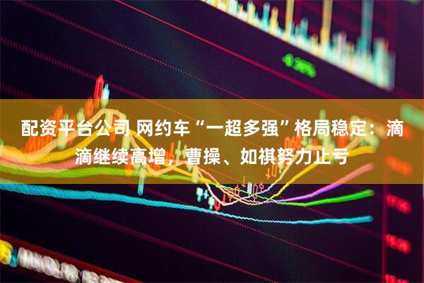 配资平台公司 网约车“一超多强”格局稳定：滴滴继续高增，曹操、如祺努力止亏