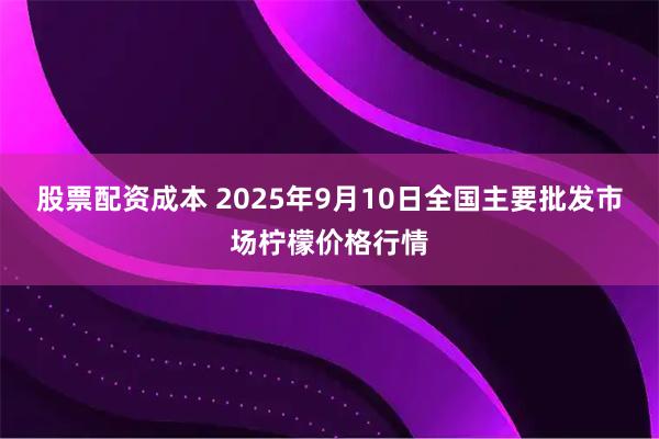 股票配资成本 2025年9月10日全国主要批发市场柠檬价格行情