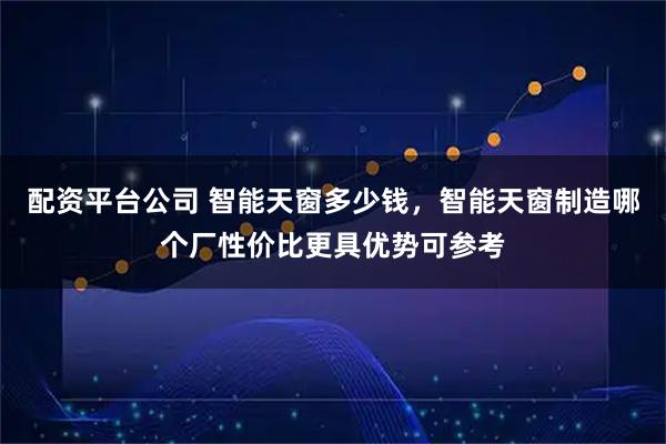 配资平台公司 智能天窗多少钱，智能天窗制造哪个厂性价比更具优势可参考