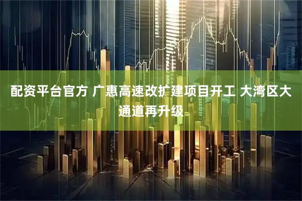 配资平台官方 广惠高速改扩建项目开工 大湾区大通道再升级