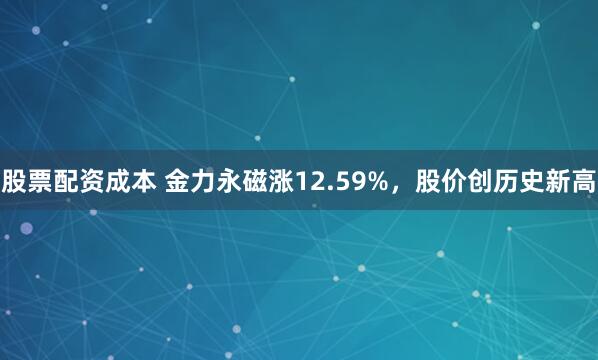 股票配资成本 金力永磁涨12.59%，股价创历史新高