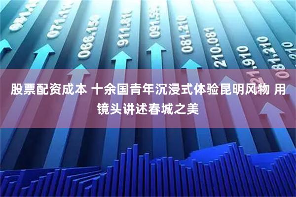 股票配资成本 十余国青年沉浸式体验昆明风物 用镜头讲述春城之美