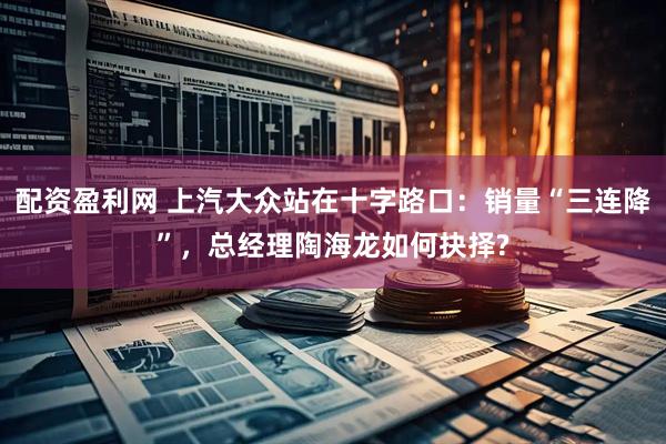 配资盈利网 上汽大众站在十字路口：销量“三连降”，总经理陶海龙如何抉择?