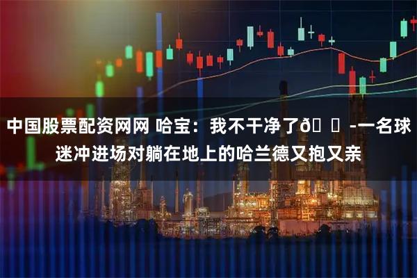 中国股票配资网网 哈宝：我不干净了😭一名球迷冲进场对躺在地上的哈兰德又抱又亲