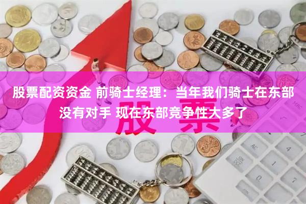 股票配资资金 前骑士经理：当年我们骑士在东部没有对手 现在东部竞争性大多了