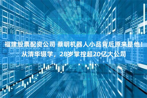 福建股票配资公司 蔡明机器人小品背后原来是他！从清华辍学，28岁掌控超20亿大公司