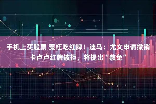 手机上买股票 冤枉吃红牌！迪马：尤文申请撤销卡卢卢红牌被拒，将提出“赦免”