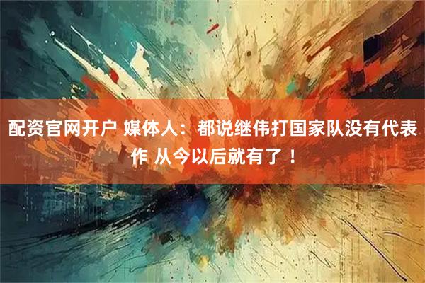 配资官网开户 媒体人：都说继伟打国家队没有代表作 从今以后就有了 ！