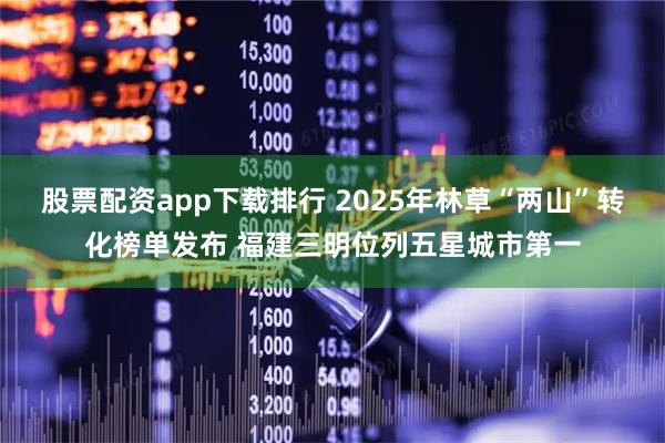 股票配资app下载排行 2025年林草“两山”转化榜单发布 福建三明位列五星城市第一