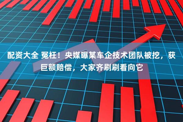 配资大全 冤枉！央媒曝某车企技术团队被挖，获巨额赔偿，大家齐刷刷看向它