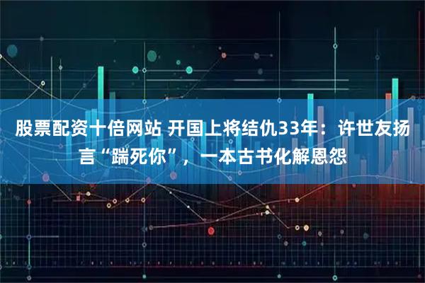 股票配资十倍网站 开国上将结仇33年：许世友扬言“踹死你”，一本古书化解恩怨