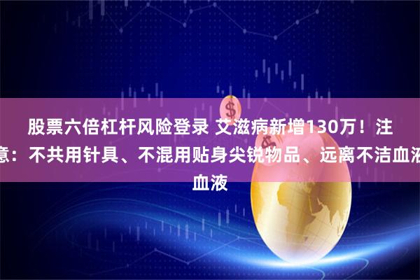 股票六倍杠杆风险登录 艾滋病新增130万!注意:不共用针具、不混用贴身尖锐物品、远离不洁血液