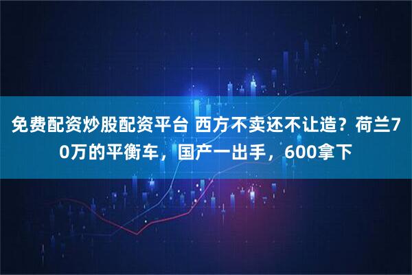 免费配资炒股配资平台 西方不卖还不让造?荷兰70万的平衡车,国产一出手,600拿下