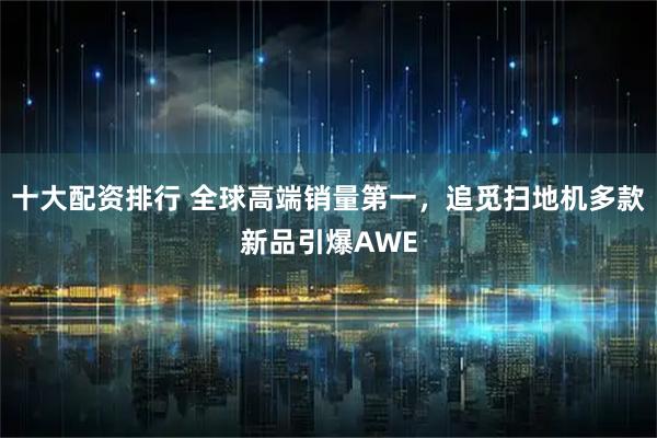 十大配资排行 全球高端销量第一，追觅扫地机多款新品引爆AWE