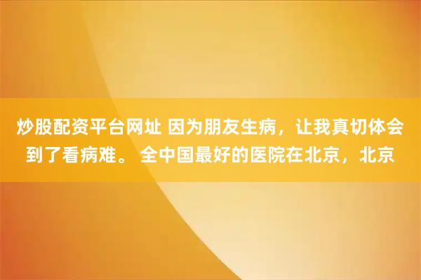 炒股配资平台网址 因为朋友生病,让我真切体会到了看病难。 全中国最好的医院在北京,北京
