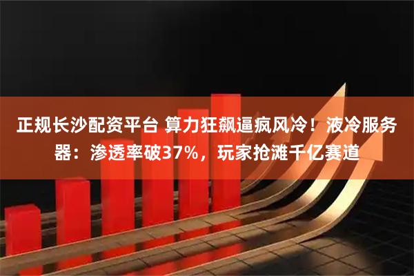 正规长沙配资平台 算力狂飙逼疯风冷！液冷服务器：渗透率破37%，玩家抢滩千亿赛道