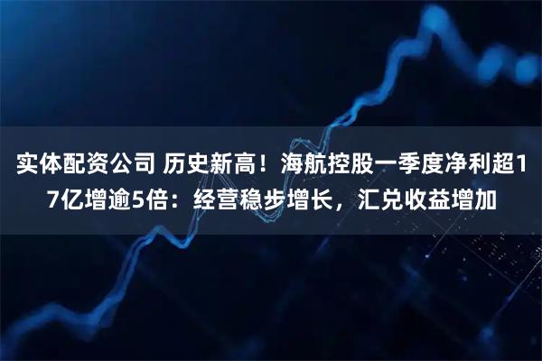 实体配资公司 历史新高！海航控股一季度净利超17亿增逾5倍：经营稳步增长，汇兑收益增加