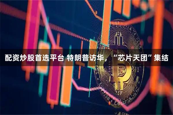 配资炒股首选平台 特朗普访华，“芯片天团”集结