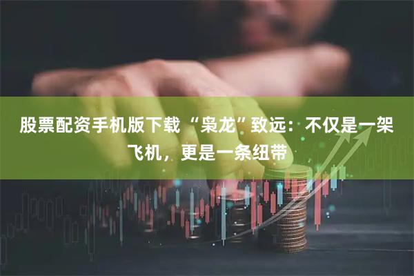股票配资手机版下载 “枭龙”致远：不仅是一架飞机，更是一条纽带