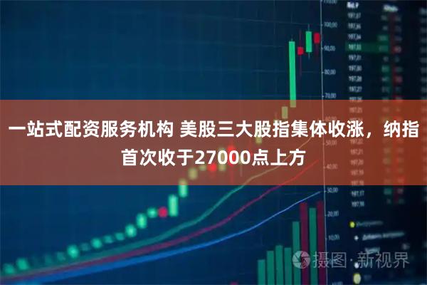 一站式配资服务机构 美股三大股指集体收涨，纳指首次收于27000点上方