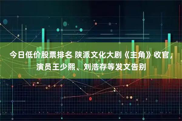 今日低价股票排名 陕派文化大剧《主角》收官，演员王少熙、刘浩存等发文告别