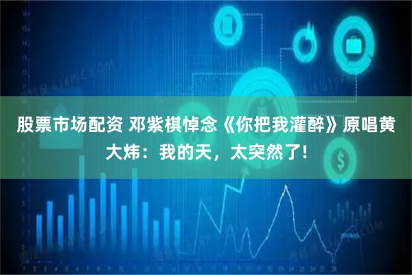 股票市场配资 邓紫棋悼念《你把我灌醉》原唱黄大炜：我的天，太突然了!