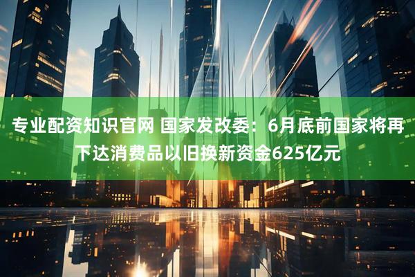 专业配资知识官网 国家发改委：6月底前国家将再下达消费品以旧换新资金625亿元