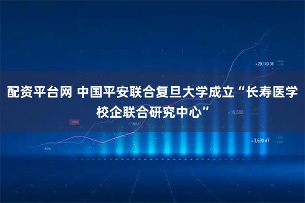 配资平台网 中国平安联合复旦大学成立“长寿医学校企联合研究中心”