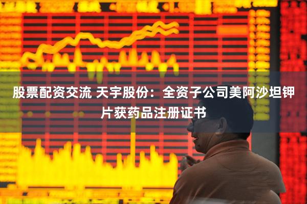 股票配资交流 天宇股份：全资子公司美阿沙坦钾片获药品注册证书