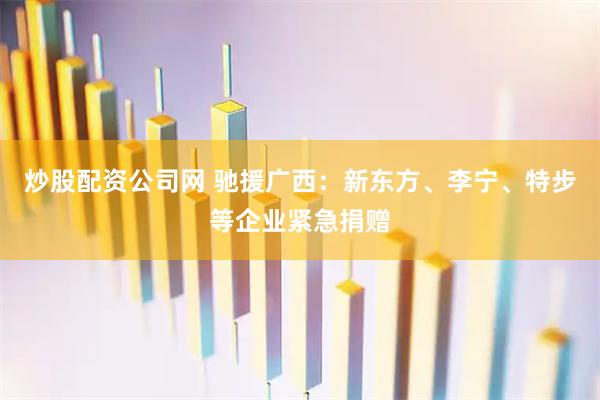 炒股配资公司网 驰援广西:新东方、李宁、特步等企业紧急捐赠