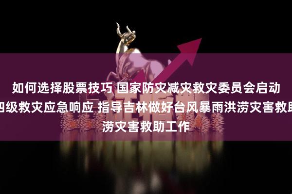 如何选择股票技巧 国家防灾减灾救灾委员会启动国家四级救灾应急响应 指导吉林做好台风暴雨洪涝灾害救助工作