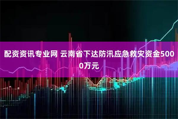 配资资讯专业网 云南省下达防汛应急救灾资金5000万元